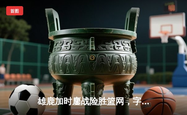 雄鹿加时鏖战险胜篮网，字母哥44分主宰关键时刻