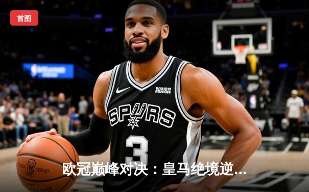 欧冠巅峰对决：皇马绝境逆转曼城，本泽马加时赛点射定江山