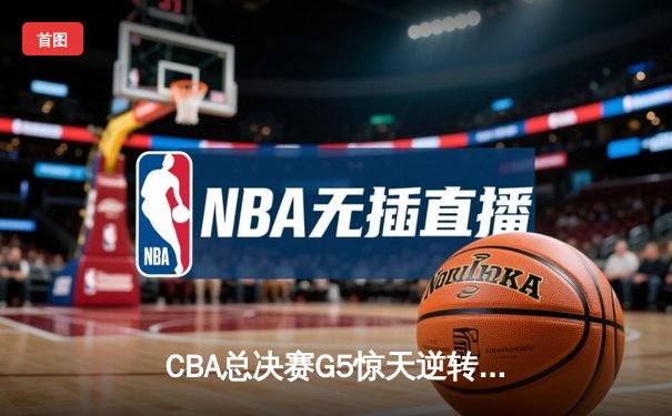 CBA总决赛G5惊天逆转！辽宁本钢加时险胜浙江广厦夺队史第三冠