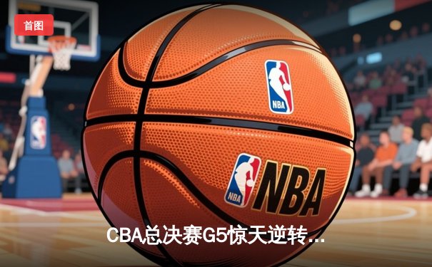 CBA总决赛G5惊天逆转！辽宁本钢加时险胜浙江广厦夺队史第三冠