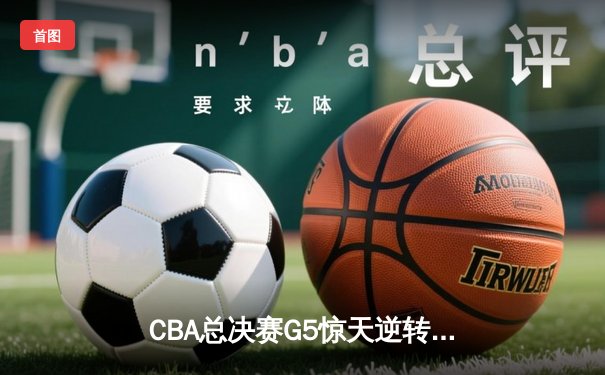 CBA总决赛G5惊天逆转！辽宁本钢加时险胜浙江广厦夺队史第三冠