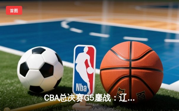 CBA总决赛G5鏖战：辽宁本钢加时逆转广东宏远 成功卫冕总冠军