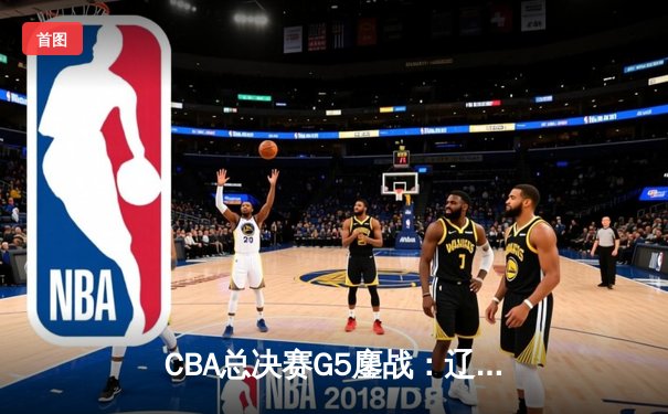 CBA总决赛G5鏖战：辽宁本钢加时逆转广东宏远 成功卫冕总冠军